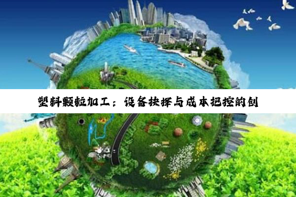 塑料颗粒加工：设备抉择与成本把控的创业指南